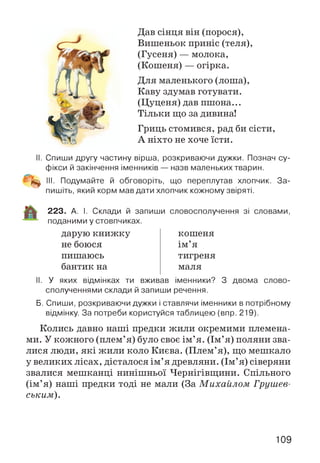 Дав сінця він (порося),
Вишеньок приніс (теля),
(Гусеня) — молока,
(Кошеня) — огірка.
Для маленького (лоша),
Каву здумав готувати.
(Цуценя) дав пшона...
Тільки що за дивина!
Гриць стомився, рад би сісти,
А ніхто не хоче їсти.
II. Спиши другу частину вірша, розкриваючи дужки. Познач су­
фікси й закінчення іменників — назв маленьких тварин.
Щщ III. Подумайте й обговоріть, що переплутав хлопчик. За­
пишіть, який корм мав дати хлопчик кожному звіряті.
223. А. І. Склади й запиши словосполучення зі словами,
поданими у стовпчиках.
дарую книжку
не боюся
пишаюсь
бантик на
кошеня
ім’я
тигреня
маля
II. У яких відмінках ти вживав іменники? З двома слово­
сполученнями склади й запиши речення.
Б. Спиши, розкриваючи дужки і ставлячи іменники в потрібному
відмінку. За потреби користуйся таблицею (впр. 219).
Колись давно наші предки жили окремими племена­
ми. У кожного (плем’я) було своє ім’я. (Ім’я) поляни зва­
лися люди, які жили коло Києва. (Плем’я), що мешкало
у великих лісах, дісталося ім’я древляни. (Ім’я) сіверяни
звалися мешканці нинішньої Чернігівщини. Спільного
(ім’я) наші предки тоді не мали (За М ихайлом Грушев-
ським).
109
 