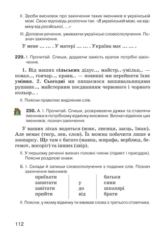 II. Зроби висновок про закінчення таких іменників в українській
мові. Свою відповідь розпочни так: «Вукраїнській мові, на від­
міну від російської, ...»
III. Доповни речення, уживаючи українські словосполучення. По­
знач закінчення.
У м ене.......... У м атері............Україна м ає............
229. І. Прочитай. Спиши, додаючи замість крапок потрібні закін­
чення.
1. Від наших сільських дідус.., майстр..-умільц.. —
ковал.., гончар.., кравц.. — повинні ми перейняти їхнє
уміння. 2. Сьогодні ми пишаємося вишивальницями
рушник.., майстерним поєднанням червоного і чорного
кольор.. .
II. Поясни правопис виділених слів.
230. А. І. Прочитай. Спиши, розкриваючи дужки та ставлячи
іменники в потрібному відмінку множини. Визнач відмінок цих
іменників, познач закінчення.
У наших лісах водяться (вовк, лисиця, заєць, їжак).
Але немає (тигр, лев, слон). їх можна побачити лише в
зоопарку. Ще там є багато (мавпа, жирафа, верблюд, бе­
гемот, носоріг) та інших (звір).
II. У першому реченні визнач головні члени (підмет і присудок).
Поясни розділові знаки.
Б. І. Склади й запиши словосполучення з поданих слів. Познач
закінчення іменників.
приїхати батьки
запитати У сини
завітати Д О школярі
прийти від брати
II. Поясни, у якому відмінку ти вживав слова з третього стовпчика.
112
 