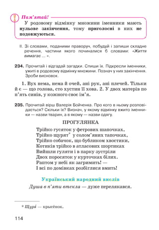 ПГ) Пам'ятай!
У родовому відмінку множини іменники мають
нульове закінчення, тому приголосні в них не
подовжуються.
II. Зі словами, поданими праворуч, побудуй і запиши складне
речення, частини якого починалися б словами: « Ж и т т я
вимагає... ».
234. Прочитай і відгадай загадки. Спиши їх. Підкресли іменники,
ужиті в родовому відмінку множини. Познач у них закінчення.
Зроби висновок.
1. Вух нема, нема й очей, ані рук, ані плечей. Тільки
й є — що голова, сто хустин її хова. 2. У двох матерів по
п’ять синів, у кожного своє ім ’я.
235. Прочитай вірш Валерія Бойченка. Про кого в ньому розпові­
дається? Скільки їх? Визнач, у якому відмінку вжито іменни­
ки — назви тварин, а в якому — назви одягу.
ПРОГУЛЯНКА
Трійко гусяток у фетрових шапочках,
Трійко щурят* у солом’яних тапочках,
Трійко собачок, що бубликом хвостики,
Котиків трійко в атласових шортиках
Вийшли гуляти і в парку зустріли
Двох поросяток у курточках білих.
Раптом у небі як загримить! —
І всі по домівках розбіглися вмить!
У країнський народний вислів
Душа в п ’яти втекла — дуже перелякався.
* Щуря — крысёнок.
114
 