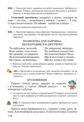 239. І. Прочитай текст, додаючи потрібні закінчення. Добери за­
головок. Спиши, дописуючи закінчення іменників у множині.
Визнач, у якому відмінку вони вживаються.
Сонячний пром інець зазирнув у вікно, ковзнув по
парт.. , по стін.. , затримався у книжк.. і зошит.. . У кла­
сі враз посвітлішало. По облич., пробігли усмішк.. .
II. Поясни правопис виділених слів.
240. І. Прочитай виразно вірш Дмитра Чередниченка, змінюючи
іменники, що вдужках. Чи зрозумів(-ла) ти, про якого зайчика
йдеться?
КОЛИСКОВА ДЛЯ ЗАЙЧИКА,
ЩО НАРОДИВСЯ В ЛЮСТЕРКУ
Ти набігався, вухатий,
Коло двору, коло хати,
По травиці, по (дерева),
По (стежини) янтаревих,
По городі, по баштану,
По широкому майдану,
По (шибки) сусідки Олі,
По (квітки) бабусі Полі,
Ще й по (стіни) у хатині,
Ще й у котика на спині.
II. Випиши іменники, розкриваючи дужки, разом із прийменни­
ком по. Познач закінчення.
241. Прочитайте оголошення, яке написав Незнайко. Чи не
знайшли ви в ньому помилок? Якщо знайшли, виправте їх і
поясніть.
ОГОЛОШЕННЯ
Гурток «Умілі руки» працює по середам
і п’ятницям, а гурток «Юний шахіст» — по
вівторкам і суботам.
II. Чи знаєте ви, які гуртки є у вашій школі? Складіть оголошення
про те, коли відбудеться набір до одиного із гуртків, і запишіть
його.
242. А. Запиши текст, розкриваючи дужки. Добери до нього
заголовок.
Краплі дощу барабанили по... (дерева, кущі, дахи, ві­
кна). Але незабаром дощ ущух. З ’явилося сонце. Сонячні
116
 