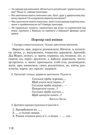 — Чи завжди рід іменників збігається в російській і українській мо­
вах? Якщо ні, наведи приклади.
— Які закінчення мають іменники син, брат, другу давальному від­
мінку однини? А в родовому відмінку множини?
— Яке закінчення мають іменники, вжиті в місцевому відмінку мно­
жини з прийменником по? Наведи приклади.
— Як правильно сказати: нахилитися від вітру чи нахилитися від
вітра; приїхати з Кавказу чи приїхати з Кавказе? Доведи свою
думку.
Перевір свої вміння
1. Склади словосполучення. Познач закінчення іменників.
Вирости, при, дорога; розмовляти, Наталя, з; купати­
ся, річка, у; милуватися, конвалія; дарувати, Арсеній;
Дід Мороз, кожух, у; грати, скрипка, на; пташки, ліс, у;
сидіти, на, поріг; дружити, з, бабуся; дорожити, честь;
зустрітися, з, мати; пригощати, хліб-сіль; розповідати,
мати, про; пишатися, сини; розлетітися, по, квіти; роз­
класти, парти, по; приліт, журавлі.
2. Прочитай і спиши, додаючи закінчення. Познач їх.
Скільки треба черевик..,
Щоб узути всіх індик..?
Скільки треба піджак.. —
Повдягати гусак..?
Скільки треба хусточ..,
Щоб запнути качеч..?
Василь Заєць
3. Доповни народні приказки й прислів’я.
1. Закарбувати на ... .
2. ... у голові свище.
3. Рання пташка росу п’є, а пізня — ... ллє.
118
 