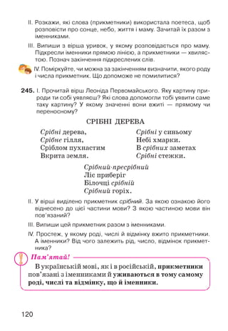 II. Розкажи, які слова (прикметники) використала поетеса, щоб
розповісти про сонце, небо, життя і маму. Зачитай їх разом з
іменниками.
III. Випиши з вірша уривок, у якому розповідається про маму.
Підкресли іменники прямою лінією, а прикметники — хвиляс­
тою. Познач закінчення підкреслених слів.
IV. Поміркуйте, чи можна за закінченням визначити, якого роду
і числа прикметник. Що допоможе не помилитися?
245. І. Прочитай вірш Леоніда Первомайського. Яку картину при­
роди ти собі уявляєш? Які слова допомогли тобі уявити саме
таку картину? У якому значенні вони вжиті — прямому чи
переносному?
СРІБНІ ДЕРЕВА
Срібні дерева,
Срібне гілля,
Сріблом пухнастим
Вкрита земля.
Срібні у синьому
Небі хмарки.
В срібних заметах
Срібні стежки.
Срібний-пресрібний
Ліс приберіг
Білочці срібній
Срібний горіх.
II. У вірші виділено прикметник срібний. За якою ознакою його
віднесено до цієї частини мови? З якою частиною мови він
пов’язаний?
III. Випиши цей прикметник разом з іменниками.
IV. Простеж, у якому роді, числі й відмінку вжито прикметники.
А іменники? Від чого залежить рід, число, відмінок прикмет­
ника?
Ш
Пам’ятай!
Г»,В українській мові, я к ів російській, прикметники
пов’язані з іменниками й уживаються в тому самому
роді, числі та відмінку, що й іменники.
120
 