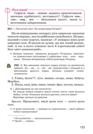V
П ам ’ят ай! --------------------------------------------------------
Суфікси -еньк-, -есеньк- надають прикметникам
значення здрібнілості, пестливості*. Суфікси -енн-,
-езн-, -ющ-, -юч- — збільшеної якості, часом із
негативним забарвленням.
251. І. Прочитай текст. Як пожартував Петрик?
Після відвідування зоопарку діти одержали завдання
описати тварину, яка їм найбільше сподобалася. Петрик,
відомий у класі жартун, написав: «У зоопарку мене дуже
здивував слон. Я ніколи не думав, що він такий малень­
кий. А які в нього тоненькі ноги й коротенький хобот!
Зате хвіст довжелезний».
II. Виправ помилки, навмисне допущені Петриком, замінюю­
чи прикметники антонімами з суфіксами -езн-, -енн-, -ющ-,
-еньк-. Запиши виправлену тобою розповідь Петрика.
252. А. Від іменників першого рядка утвори за допомогою
суфіксів -ян-, -ов-, -н-, -єв-, -ин- прикметники і поєднай їх з
іменниками другого рядка. Запиши утворені слово­
сполучення.
1. Глина, бузок**, літо, вишня, сестра, мама, бабуся,
Марійка.
2. Посуд, кущ, день, садок, зошит, брат, хустка, лялька.
Б. І. Дай відповіді на такі запитання:
Як інакше можна назвати жовте осіннє листя; сиве волосся
бабусі; м’яке і блискуче волосся дитини; сині очі мами?
Відповідь запиши за зразком.
Зразок. Працьовиті, вмілі руки тата — золоті руки
тата.
II. Із яким значенням — прямим чи переносним — ужиті дібрані
тобою прикметники?
* Пестливість — ласкательность.
** Бузок — сирень.
123
 