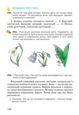 253. Прочитай і відгадай загадки. Зверни увагу, які ознаки пред­
метів названі. Чи допомогли вони тобі відгадати предмет,
ознаки якого описано?
1. Зелена, колюча, пухнаста, пахуча ... . 2. Круглий,
смугастий, бокатий, зелений, хвостатий ... . 3. Пухна­
стий, рум’яний, солодкий, духмяний ....
Щщ. 254. Розгляньте малюнки весняних квітів. Подумайте, які
слова слід знайти, щоб описати їхню красу. Складіть художній
опис однієї із зображених квіток. Пригадайте, з чого треба
почати, що розповісти, чим закінчити.
255. І. Прочитай текст. Про кого в ньому розповідається: про лис­
точок чи про муравлика?
Багряний кленовий листочок востаннє покружляв в
осінньому повітрі й упав у калюжу. Бачу — на ньому ма­
лесенький муравлик сидить. Завмер бідолаха з переля­
ку після несподіваного польоту. Велика калюжа здалася
муравлику справжнім морем. Тепер буде про що йому
розповісти.
II. Поміркуй, про що міг розповісти муравлик, і запиши продо­
вження тексту.
124
 