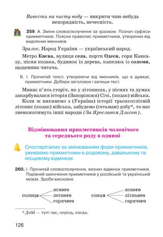 Вивести на чисту воду — викрити чию-небудь
непорядність, нечесність.
259. А. Зміни словосполучення за зразком. Познач суфікси
прикметників. Поясни правопис прикметників, утворених від
виділених іменників.
Зразок. Народ України — український народ.
Метро Києва, вулиця села, порти Одеси, гори Кавка­
зу, пісня козака, будинок із дерева, капелюх із соломи,
щоденник читача.
Б. І. Прочитай текст, утворюючи від іменників, що в дужках,
прикметники. Добери заголовок і запиши тест.
Минає п’ять сторіч, як у літописах, у піснях та думах
закарбувалася історія (Запоріжжя) Січі, (козак) війська.
Коли ж викинемо з (Україна) історії трьохсотлітній
літопис (козак) війська, забудемо (гетьман) добу*, то нас
зневажатимуть інші народи (За Ярославом Дзигою).
Відмінювання прикметників чоловічого
та середнього роду в однині
Спостерігаємо за змінюванням форм прикметників,
уживаємо прикметники в родовому, давальному та
місцевому відмінках
260. І. Прочитай словосполучення, визнач відмінок прикметників.
Порівняй закінчення прикметників у російській та українській
мовах. Зроби висновок.
солнца
ясного
летнего
горячего
сонця
ясного
літнього
гарячого
*Доба — тут: час, період, епоха.
126
 