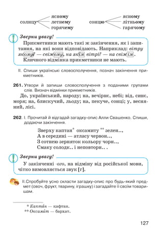 солнцу
ясному
летнему
горячему
сонцю
ясному
літньому
гарячому
/^р Зверни увагу!
Л у Прикметники мають такі ж закінчення, як і запи­
тання, на які вони відповідають. Наприклад: вітру
2 — свіжіїяк ому ому на як їм вітрі? — на свізщїм
Кличного відмінка прикметники не мають.
II. Спиши українські словосполучення, познач закінчення при­
кметників.
261. Утвори й запиши словосполучення з поданими групами
слів. Визнач відмінки прикметників.
До, український, народу; на, вечірнє, небі; від, синє,
моря; на, блискучий, льоду; на, пекуче, сонці; у, весня­
ний, лісі.
262. І. Прочитай й відгадай загадку-опис Алли Свашенко. Спиши,
додаючи закінчення.
Зверху каптан* оксамиту **зелен..,
А в середині — атласу червон..,
З сотнею зерняток кольору чорн..,
Смаку солодк.. і неповторн.. .
Зверни увагу! -----------------------------------------------------
У закінченні -ого, на відміну від російської мови,
чітко вимовляється звук [г].
11.Спробуйте усно скласти загадку-опис про будь-який пред­
мет (овоч, фрукт, тварину, іграшку) і загадайте її своїм товари­
шам.
* Каптан — кафтан.
** Оксамит — бархат.
127
 