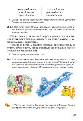 холодиой зимы
ранней весны
горячей поры
ХОЛОДНОЇ ЗИМИ
ранньої весни
гарячої пори
II. Склади речення з українськими словосполученнями. Запиши їх.
Познач закінчення прикметників.
266. І. Прочитай текст. Спиши, дописуючи закінчення прикметни­
ків. Визнач, у якому відмінку вжито прикметники, яке значен­
ня вони мають.
Пізн.. зими у ведмедиці народжуються ведмежата.
Смокчуть вони молоко, залазять на спину матері — ве-
личезн.. дуж.. ведмедиці.
Тільки за велик.. відлиги ведмеді прокидаються, бо
хочуть точно знати, чи не прийшла ще весна (За Іваном
Соколовим-Микитовим).
II. Поясни правопис виділених слів.
267. І. Розглянь малюнки. Розкажи, які казкові персонажі і з яких
казок на них зображені. Що ти про них знаєш? Склади й запи­
ши речення за змістом кожного малюнка, уживаючи прикмет­
ники в родовому відмінку. Познач закінчення прикметників.
II. Уявіть, що Червона Шапочка зустрілася з Вовком. Про що
вони розмовляли? Складіть діалог за цією ситуацією.
129
 