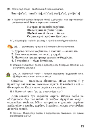 24. Прочитай слова і зроби їхній буквений запис.
Змага[н':а], чита[н':а], зі[л':а], весі[л':а], узлі[с':а]
25. І. Прочитай уривок із вірша Якова Щоголева. Яка картина при­
роди описана? Якими звуками сповнена?
На траві й квітках росинки.
Шелестіння й гомін гілки.
Щебетання й пісня пташки.
Скрип жука, гудіння бджілки.
II. Спиши вірш. Поясни вимову й написання виділених слів.
Щщ 26. І. Прочитайте прислів’я й поясніть їхнє значення.
1. Дерево сильне корінням, а людина — знанням.
2. Важко в навчанні — легко у труді.
3. Маленька праця краща за велике безділля.
4. Є терпіння — буде й уміння.
II. Спиши. Підкресли слова з подвоєними буквами. Поясни, що
означають ці слова.
27. А. Прочитай текст і поясни правопис виділених слів.
Добери заголовок і запиши текст.
Оксанка — маленька дівчинка. Мама одягла її у
блакитне платтячко, новеньке взуття. У волоссі в неї —
біла стрічка. Оксанка — справжня красуня.
Б. І. Прочитай текст. Про що в ньому йдеться?
Хліб завжди був мірилом життя. Жодна подія не
обходилася без паляниці. З хлібом будували хату і
справляли весілля. Мати загортала в рушник окраєць
хліба сину в далеку дорогу. З хлібом і сіллю зустрічали
дорогих гостей.
II. Спиши. Підкресли слова з подвоєними буквами. Які звуки
вони позначають?
13
 
