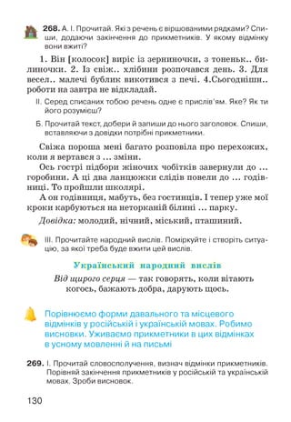 1% 268. А. І. Прочитай. Які з речень є віршованими рядками? Спи-
ши, додаючи закінчення до прикметників. У якому відмінку
вони вжиті?
1. Він [колосок] виріс із зерниночки, з тоненьк.. би­
линочки. 2. Із свіж.. хлібини розпочався день. 3. Для
весел., малечі бублик викотився з печі. 4.Сьогоднішн..
роботи на завтра не відкладай.
II. Серед списаних тобою речень одне є прислів’ям. Яке? Як ти
його розумієш?
Б. Прочитай текст, добери й запиши до нього заголовок. Спиши,
вставляючи з довідки потрібні прикметники.
Свіжа пороша мені багато розповіла про перехожих,
коли я вертався з ... зміни.
Ось гострі підбори жіночих чобітків завернули до ...
горобини. А ці два ланцюжки слідів повели до ... годів­
ниці. То пройшли школярі.
А он годівниця, мабуть, без гостинців. І тепер уже мої
кроки карбуються на неторканій білині ... парку.
Довідка: молодий, нічний, міський, пташиний.
III. Прочитайте народний вислів. Поміркуйте і створіть ситуа­
цію, за якої треба буде вжити цей вислів.
У к р а їн с ь к и й н а р о д н и й в и сл ів
Від щирого серця — так говорять, коли вітають
когось, бажають добра, дарують щось.
в
Порівнюємо форми давального та місцевого
відмінків у російській і українській мовах. Робимо
висновки. Уживаємо прикметники в цих відмінках
в усному мовленні й на письмі
269. І. Прочитай словосполучення, визнач відмінки прикметників.
Порівняй закінчення прикметників у російській та українській
мовах. Зроби висновок.
130
 