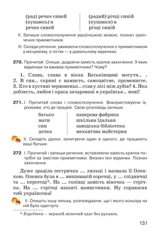 (рад) речке синей
(купаюсь) в
речке синей
(радий) річці синій
(купаюся)в
річці синій
II. Запиши словосполучення українською мовою, познач закін­
чення прикметників.
III. Склади речення, уживаючи словосполучення з прикметником
у місцевому, а потім —у давальному відмінках.
270. Прочитай. Спиши, додаючи замість крапок закінчення. У яких
відмінках ти вживав прикметники? Чому?
1. Слава, слава в віках Батьківщині могутн.. .
2. В син., скрині є намисто, самоцвітне, променисте.
3. Хто в хустині червоненьк.. став у лісі між дубів? 4. Яка
доблесть, любов і краса зачаровані в українськ.. мові!
271.1. Прочитай слова і словосполучення. Використовуючи їх,
розкажи, хто де працює. Свою розповідь запиши.
батько
мати
син
дочка
паперова фабрика
шкільна їдальня
заводська бібліотека
механічна майстерня
II. Складіть діалог, запитуючи один в одного, де працюють
ваші батьки.
272. І. Прочитай і запиши речення, вставляючи замість крапок по­
трібні за змістом прикметники. Визнач їхні відмінки. Познач
закінчення.
Дуже зраділа сестричка ... ляльці і назвала її Олен-
кою. Оленка була в ... вишиваній сорочці, у ... спідничці
та ... керсетці*. На ... голівці замість віночка — стріч­
ка. На ... стрічці нашиті намистинки. Ну справжня
тобі україночка!
II. Опишіть іншу ляльку, розповідаючи, що і якого кольору на
ній було одягнуто.
* Керсетка— верхній жіночий одяг без рукавів.
131
 