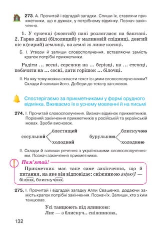 273. А. Прочитай і відгадай загадки. Спиши їх, ставлячи при­
кметники, що в дужках, у потрібному відмінку. Познач закін­
чення.
1. У сукенці (жовтий) пані розляглася на баштані.
2. Гарно дівці (білолиций) у малиновій спідниці, довгий
ніс в (сирий) землиці, на землі ж лише косиці.
Б. І. Утвори й запиши словосполучення, вставляючи замість
крапок потрібні прикметники.
Радіти ... весні, сережки на ... берізці, на ... стежці,
побачити на ... сосні, дати горішок ... білочці.
II. На яку тему можна скласти текст із цими словосполученнями?
Склади й запиши його. Добери до тексту заголовок.
Спостерігаємо за прикметниками у формі орудного
відмінка. Вживаємо їх в усному мовленні й на письмі
274. І. Прочитай словосполучення. Визнач відмінок прикметників.
Порівняй закінчення прикметників у російській та українській
мовах. Зроби висновок.
сосулькой
.блестящей
'холодной
бурулькою
блискучою
охолодною
II. Склади й запиши речення з українськими словосполучення
ми. Познач закінчення прикметників.
П а м ’ят ай! ------------------------------------------------------------------------------ N
Прикметник має таке саме закінчення, що й
питання, на яке він відповідає: сніжинкою якою? —
білячо], блискуч|ою|.
275. І. Прочитай і відгадай загадку Алли Свашенко, додаючи за­
мість крапок потрібні закінчення. Познач їх. Запиши, хто з ким
танцював.
Усі танцюють під ялинкою:
Лис — з блискуч.. сніжинкою,
132
 