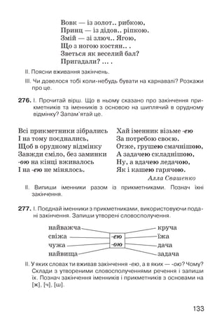 Вовк — із золот.. рибкою,
Принц — із дідов.. ріпкою.
Змій — зі злюч.. Ягою,
Що з ногою костян.. .
Зветься як веселий бал?
Пригадали? ....
II. Поясни вживання закінчень.
III. Чи довелося тобі коли-небудь бувати на карнавалі? Розкажи
про це.
276. І. Прочитай вірш. Що в ньому сказано про закінчення при­
кметників та іменників з основою на шиплячий в орудному
відмінку? Запам’ятай це.
Всі прикметники зібрались
І на тому поєднались,
Щоб в орудному відмінку
Завжди сміло, без заминки
-ою на кінці вживалось
І на -ею не мінялось.
Хай іменник візьме -ею
За потребою своєю.
Отже, грушею смачнішою,
А задачею складнішою,
Ну, а вдачею ледачою,
Як і кашею гарячою.
Алла Свашенко
II. Випиши іменники разом із прикметниками. Познач їхні
закінчення.
277. І. Поєднай іменники з прикметниками, використовуючи пода­
ні закінчення. Запиши утворені словосполучення.
найважча
св іж а----
чуж а------
найвища-
II. У яких словах ти вживав закінчення -ею, а в яких — ою? Чому?
Склади з утвореними словосполученнями речення і запиши
їх. Познач закінчення іменників і прикметників з основами на
[ж], [ч], [ш].
133
 