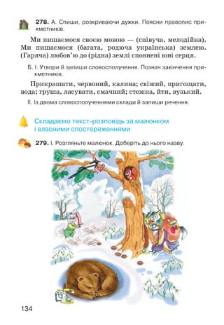 278. А. Спиши, розкриваючи дужки. Поясни правопис при­
кметників.
Ми пишаємося своєю мовою — (співуча, мелодійна).
Ми пишаємося (багата, родюча українська) землею.
(Гаряча) любов’ю до (рідна) землі сповнені юні серця.
Б. І. Утвори й запиши словосполучення. Познач закінчення при­
кметників.
Прикрашати, червоний, калина; свіжий, пригощати,
вода; груша, ласувати, смачний; стежка, йти, вузький.
II. Із двома словосполученнями склади й запиши речення.
Складаємо текст-розповідь за малюнком
і власними спостереженнями
134
 
