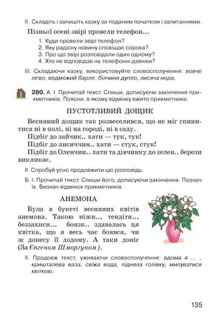 II. Складіть і запишіть казку за поданим початком і запитаннями.
Пізньої осені звірі провели телефон...
1. Куди провели звірі телефон?
2. Яку радісну новину сповіщає сорока?
3. Про що звірі розповідали один одному?
4. Хто не відповідав на телефонні дзвінки?
III. Складаючи казку, використовуйте словосполучення: вовче
лігво, ведмежий барліг, білчине дупло, лисяча нора.
280. А. І. Прочитай текст. Спиши, дописуючи закінчення при­
кметників. Поясни, в якому відмінку вжито прикметники.
ПУСТОТЛИВИЙ дощ и к
Весняний дощик так розвеселився, що не міг спини­
тися ні в полі, ні на городі, ні в саду.
Підбіг до зайчик., хати — тук, тук!
Підбіг до лисиччин., хати — стук, стук!
Підбіг до Оленчин.. хати та дівчинку до зелен.. берези
викликає.
II. Спробуй усно продовжити цю розповідь.
Б. І. Прочитай текст. Спиши його, дописуючи закінчення. Познач
їх. Визнач відмінок прикметників.
АНЕМОНА
Була в букеті весняних квітів
анемона. Такою ніжн.., тендітн..,
беззахисн.., боязк.. здавалась ця
квітка, що я весь час боявся, чи
ж донесу її додому. А таки доніс
(За Євгеном Шморгуном ).
II. Продовж текст, уживаючи словосполучення: вдома я ... ,
кришталева ваза, свіжа вода, підняла голівку, милуватися
квіткою.
135
 