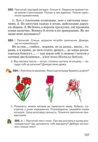 282. Прочитай і відгадай загадки. Спиши їх. Підкресли прикметни­
ки разом з іменниками. Познач у них відмінки. Познач закін­
чення прикметників.
1. Хоч з гілочками колючими, зате з квітками паху­
чими. 2. По квітучих садках я літаю, найсолодші дарун­
ки збираю. 3. Не боюсь я морозів тріскучих, ані променів
сонця палючих. Взимку й літом я ліс прикрашаю. Як же
люди мене називають?
283. І. Прочитай. Спиши, додаючи потрібні закінчення. Доведи,
що не помиляєшся.
Не за син.., глибок.. морями, не задальн.. висок., го­
рами, а в країні, де ліси стоять дрімуч.., де озера розля­
гаються блискуч.., — там жили собі із мамою і татком у
хатинці два білявеньк.. хлоп’ятка (Н ат аля Забіла).
II. Яку частину тексту— вступ, головну частину чи кінцівку— на­
гадує тобі це речення? Доведи свою думку.
II. Розкажіть, якими квітами ви привітаєте маму, бабусю, се­
стричку з днем народження. Розповідаючи, уживайте назви
кольорів. Свою розповідь запишіть. Позначте закінчення при­
кметників.
285. А. І. Прочитай текст-опис. Про яку рослину в ньому роз­
повідається? Що допомогло тобі відгадати? Добери заголо­
вок і спиши текст.
137
 