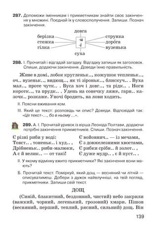 287. Допоможи іменникам і прикметникам знайти своє закінчен­
ня у множині. Поєднай їх у словосполучення. Запиши. Познач
закінчення.
р
берізка^_
(ОВГ*
-и
і
струнка
...... ІТПППГЯVy X О i / X V l V ( Я
гілка
с
-і
'уха
вузенька
288. І. Прочитай і відгадай загадку. Відгадку запиши як заголовок.
Спиши, додаючи закінчення. Доведи їхню правильність.
Живе в домі, лобок кругленьк.., кожушок тепленьк..,
оч.. вузеньк.., видющ.., як ті зіроньк.., блискуч.. . Вуха
мал.., проте чутк.. . Вуса хоч і довг.., та рідк.. . Ноги
коротк.., та прудк.. . Удень на сонечку ляже, гарн.. ка-
зочк.. розкаже. Уночі бродить, налови ходить.
II. Поясни вживання ком.
III. Який це текст: розповідь чи опис? Доведи. Відповідай так:
«Це текст-.бо в ньому...».
289. А. І. Прочитай уривок із вірша Леоніда Полтави, додаючи
потрібні закінчення прикметників. Спиши. Познач закінчення.
Є різні риби у воді:
Товст.. , тоненьк.. і худ.. ,
Дрібненьк.. риби-малюки,
А є й велик.. — от такі!
Є войовнич.. — із мечами,
Є з довжелезними хвостами,
Є рибки срібн.. й золот.. ,
Є дуже мудр.. , є й пуст.. .
II. У якому відмінку вжито прикметники? Які закінчення вони ма­
ють?
Б. Прочитай текст. Поміркуй, який дощ — весняний чи літній —
описуватимеш. Добери з дужок найвлучніші, на твій погляд,
прикметники. Запиши свій текст.
ДОЩ
(Синій, блакитний, бездонний, чистий) небо закрили
(важкий, чорний, легенький, грозовий) хмари. Пішов
(весняний, перший, теплий, рясний, сильний) дощ. Він
139
 