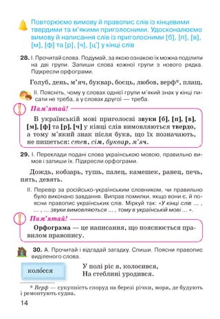 % Повторюємо вимову й правопис слів із кінцевими
> твердими та м’якими приголосними. Удосконалюємо
вимову й написання слів із приголосними [б], [п], [в],
[м], [ф] та [р], [ч], [ц'] у кінці слів
2 8 .1. Прочитай слова. Подумай, за якою ознакою їх можна поділити
на дві групи. Запиши слова кожної групи з нового рядка.
Підкресли орфограми.
Голуб, день, м’яч, буквар, боєць, любов, верф*, плащ.
II. Поясніть, чому у словах однієї групи м’який знак у кінці пи­
сати не треба, а у словах другої — треба.
ПГ) П ам’ятай! Л
В українській мові приголосні звуки [б], [п], [в],
[м], [ф] та [р], М у кінці слів вимовляються твердо,
а тому м’який знак після букв, що їх позначають,
^ не пишеться: степ, сім, буквар, м ’яч.
29. І. Переклади подані слова українською мовою, правильно ви­
мов і запиши їх. Підкресли орфограми.
Дождь, кобзарь, тушь, палец, камешек, ранец, печь,
пять, девять.
II. Перевір за російсько-українським словником, чи правильно
було виконано завдання. Виправ помилки, якщо вони є, й по­
ясни правопис українських слів. Міркуй так: «У кінці слів ... ,
... , ... звуки ВИМ О ВЛЯЮ ТЬСЯ ..., томув українській мові... ».
У ) П ам’ятай!
Орфограма — це написання, що пояснюється пра­
вилом правопису.
ЗО. А. Прочитай і відгадай загадку. Спиши. Поясни правопис
виділеного слова.
колосся
У полі ріс я, колосився,
На стеблині уродився.
* Верф — сукупність споруд на березі річки, моря, де будують
і ремонтують судна.
14
 