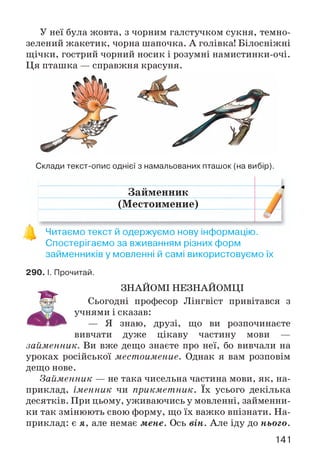 У неї була жовта, з чорним галстучком сукня, темно-
зелений жакетик, чорна шапочка. А голівка! Білосніжні
щічки, гострий чорний носик і розумні намистинки-очі.
Ця пташка — справжня красуня.
Склади текст-опис однієї з намальованих пташок (на вибір).
Займенник
(Местоимение)
Читаємо текст й одержуємо нову інформацію.
Спостерігаємо за вживанням різних форм
займенників у мовленні й самі використовуємо їх
290. І. Прочитай.
ЗНАЙОМІ НЕЗНАЙОМЦІ
Сьогодні професор Лінгвіст привітався з
учнями і сказав:
— Я знаю, друзі, що ви розпочинаєте
вивчати дуже цікаву частину мови —
займенник. Ви вже дещо знаєте про неї, бо вивчали на
уроках російської местоимение. Однак я вам розповім
дещо нове.
Займенник — не така чисельна частина мови, як, на­
приклад, іменник чи прикметник. їх усього декілька
десятків. При цьому, уживаючись у мовленні, займенни­
ки так змінюють свою форму, що їх важко впізнати. На­
приклад: є я, але немає мене. Ось він. Але іду до нього.
141
 