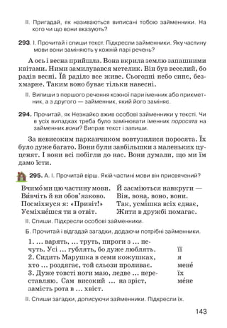 II. Пригадай, як називаються виписані тобою займенники. На
кого чи що вони вказують?
293. І. Прочитай і спиши текст. Підкресли займенники. Яку частину
мови вони заміняють у кожній парі речень?
А ось і весна прийшла. Вона вкрила землю запашними
квітами. Ними замилувався метелик. Він був веселий, бо
радів весні. їй раділо все живе. Сьогодні небо синє, без­
хмарне. Таким воно буває тільки навесні.
II. Випиши з першого речення кожної пари іменникабо прикмет­
ник, а з другого — займенник, який його заміняє.
294. Прочитай, як Незнайко вжив особові займенники у тексті. Чи
в усіх випадках треба було замінювати іменник поросята на
займенник вони? Виправ текст і запиши.
За невисоким парканчиком вовтузилися поросята. їх
було дуже багато. Вони були завбільшки з маленьких цу­
ценят. І вони всі побігли до нас. Вони думали, що ми їм
дамо їсти.
^ 295. А. І. Прочитай вірш. Якій частині мови він присвячений?
Вчимо ми цю частину мови. Й засміються навкруги —
Вивчіть й ви обов’язково. Він, вона, воно, вони.
Посміхнуся я: «Привіт!» Так, усмішка всіх єднає,
Усміхнешся ти в отвіт. Ж ити в дружбі помагає.
II. Спиши. Підкресли особові займенники.
Б. Прочитай і відгадай загадки, додаючи потрібні займенники.
1. ... варять, ... труть, пироги з ... пе­
чуть. Усі ... гублять, бо дуже люблять. її
2. Сидить Марушка в семи кожушках, я
хто ... роздягає, той сльози проливає. мене
3. Дуже товсті ноги маю, ледве ... пере- їх
ставляю. Сам високий ... на зріст, мене
замість рота в ... хвіст.
II. Спиши загадки, дописуючи займенники. Підкресли їх.
143
 