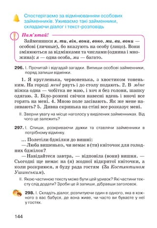 ■» Спостерігаємо за відмінюванням особових
> займенників. Уживаємо такі займенники,
складаючи діалог і текст-розповідь
П ам’ятай! -----------------------------------------------------------------------^
Займенники я, ти, він, вона, воно, ми, ви, вони —
особові (личные), бо вказують на особу (лицо). Вони
змінюються за відмінками та числами (однина і мно-
^ жина): я — одна особа, ми — багато.________________ ^
296. І. Прочитай і відгадай загадки. Випиши особові займенники,
поряд запиши відмінки.
1. Я кругленька, червоненька, з хвостиком тонень­
ким. На городі мене рвуть і до столу подають. 2. В мене
ніжка одна — чобітка не маю, і хоч я без голови, шапку
одягаю. 3. Біло-рожеві свічки навесні вдень і вночі все
горять на мені. 4. Мною поле засівають. Як же мене на­
зивають? 5. Дивна скринька на стіні все розказує мені.
II. Зверни увагу на місце наголосу у виділених займенниках. Від
чого це залежить?
297. І. Спиши, розкриваючи дужки та ставлячи займенники в
потрібному відмінку.
... Полетіли бджілки до вишні:
—Люба вишенько, чи немає в (ти) квіточок для голод­
них бджілок?
—Навідайтеся завтра, — відповіла (вони) вишня. —
Сьогодні ще немає на (я) жодної відкритої квіточки, а
коли розкриюся, я буду рада гостям (За Костянтином
Уиіинським).
II. Якою частиною тексту може бути цей уривок? Які частини тек­
сту слід додати? Зроби це й запиши, дібравши заголовок.
298. І. Складіть діалог, розпитуючи один в одного, яка в кож­
ного з вас бабуся, де вона живе, чи часто ви буваєте у неї
у гостях.
144
 