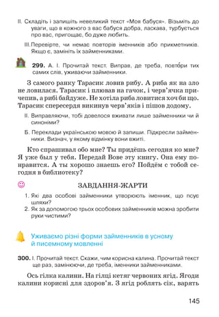II. Складіть і запишіть невеликий текст «Моя бабуся». Візьміть до
уваги, що в кожного з вас бабуся добра, ласкава, турбується
про вас, пригощає, бо дуже любить.
III.Перевірте, чи немає повторів іменників або прикметників.
Якщо є, замініть їх займенниками.
299. А. І. Прочитай текст. Виправ, де треба, повтори тих
самих слів, уживаючи займенники.
З самого ранку Тарасик ловив рибу. А риба як на зло
не ловилася. Тарасик і плював на гачок, і черв’ячка при­
чепив, а рибі байдуже. Не хотіла риба ловитися хоч би що.
Тарасик спересердя викинув черв’яків і пішов додому.
II. Виправляючи, тобі довелося вживати лише займенники чи й
синоніми?
Б. Переклади українською мовою й запиши. Підкресли займен­
ники. Визнач, у якому відмінку вони вжиті.
Кто спрашивал обо мне? Ты придёшь сегодня ко мне?
Я уже был у тебя. Передай Вове эту книгу. Она ему по­
нравится. А ты хорошо знаешь его? Пойдём с тобой се­
годня в библиотеку?
© ЗАВДАННЯ-ЖАРТИ
1. Які два особові займенники утворюють іменник, що псує
шляхи?
2. Як за допомогою трьох особових займенників можна зробити
руки чистими?
Уживаємо різні форми займенників в усному
й писемному мовленні
300. І. Прочитай текст. Скажи, чим корисна калина. Прочитай текст
ще раз, замінюючи, де треба, іменники займенниками.
Ось гілка калини. На гілці кетяг червоних ягід. Ягоди
калини корисні для здоров’я. З ягід роблять сік, варять
145
 