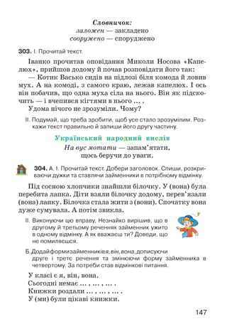 Словничок:
заложен — закладено
сооружено — споруджено
303. І. Прочитай текст.
Іванко прочитав оповідання Миколи Носова «Капе­
люх», прийшов додому й почав розповідати його так:
— Котик Васько сидів на підлозі біля комода й ловив
мух. А на комоді, з самого краю, лежав капелюх. І ось
він побачив, що одна муха сіла на нього. Він як підско­
чить — і вчепився кігтями в нього ....
Удома нічого не зрозуміли. Чому?
II. Подумай, що треба зробити, щоб усе стало зрозумілим. Роз­
кажи текст правильно й запиши його другу частину.
У к р а їн с ь к и й н а р о д н и й в и с л ів
На вус мотати — запам’ятати,
щось беручи до уваги.
304. А. І. Прочитай текст. Добери заголовок. Спиши, розкри­
ваючи дужки та ставлячи займенники в потрібному відмінку.
Під сосною хлопчики знайшли білочку. У (вона) була
перебита лапка. Діти взяли білочку додому, перев’язали
(вона) лапку. Білочка стала жити з (вони). Спочатку вона
дуже сумувала. А потім звикла.
II. Виконуючи цю вправу, Незнайко вирішив, що в
другому й третьому реченнях займенник ужито
в одному відмінку. А як вважаєш ти? Доведи, що
не помиляєшся.
Б.Додайформизайменників я, він, вона, дописуючи
друге і третє речення та змінюючи форму займенника в
четвертому. За потреби став відмінкові питання.
У класі є я, він, вона.
Сьогодні немає ... , ... , ... .
Книжки роздали ... , ... , ... .
У (ми) були цікаві книжки.
147
 