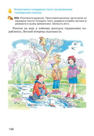 Колективно складаємо текст за малюнком
і складеним планом
305. Розгляньте малюнок. Прочитайте речення. Це початок чи
середина тексту? Складіть текст, додаючи потрібні частини й
уживаючи в ньому займенники. Запишіть його.
Раптом на воді я побачив декілька іграшкових ко­
рабликів. Легкий вітерець підганяв їх.
148
 