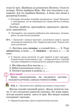 стало їх троє. Прийшла до рукавички Лисичка. Стало їх
четверо. Потім прийшов Вовк. Він теж поселився в ру­
кавичці. Аж ось прийшов Ведмідь. А йому вже місця в
рукавичці й немає.
II. Розповідь Незнайка потребує виправлення. Чому? Виправте
її, пригадавши, хто як пересувається. Користуйтеся словами
з довідки.
Довідка: прибігти, пристрибати, присунути, причва­
лати, приплигати.
III. Пригадайте, яка розмова відбулася між тваринами. Складіть
діалог за змістом цієї розмови.
311. І. Прочитай і запиши прислів’я, вставляючи замість крапок
антоніми до виділених слів. Підкресли дієслова. Поясни їхню
роль у реченнях.
1. Ластівка день починає, а соловей його ... . 2. Удар
забувається, а слово .... 3. Знайш ов — не скач, а ... — не
плач.
II. У перших трьох реченнях по два підмети й два присудки.
З’єднані вони сполучником а. Це — складні речення. Спробуй
так само побудувати складні речення, додаючи другу частину.
1. Ми зібралися біля школи, а ... .
2. Бабуся розповідала казку, а ... .
3. Євгенко малював в альбомі, а ... .
П П Пам’ятай! ----------------------------------------------------------------------- ^
Перед сполучниками, що поєднують частини
складного речення, завжди ставиться ком а.
V_____________________ ______________________ J
Jjk
И 312. А. І. Прочитай текст. Добери заголовок і спиши текст.
Настав теплий сонячний ранок. Дихає свіжістю зем­
ля. У лісі сльозяться крихітні струмки. Ліс живе перед­
чуттям зеленої повені листя й трав. Він виграє новими
кольорами і звуками.
II. Підкресли дієслова, ужиті в переносному значенні.
151
 