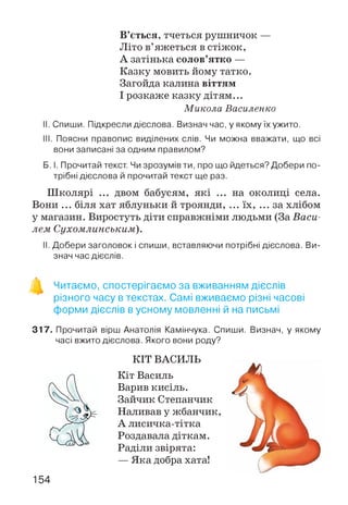 В’ється, тчеться рушничок —
Літо в’яжеться в стіжок,
А затінька солов’ятко —
Казку мовить йому татко.
Загойда калина віттям
І розкаже казку дітям...
Микола Василенко
II. Спиши. Підкресли дієслова. Визнач час, у якому їх ужито.
III. Поясни правопис виділених слів. Чи можна вважати, що всі
вони записані за одним правилом?
Б. І. Прочитай текст. Чи зрозумів ти, про що йдеться? Добери по­
трібні дієслова й прочитай текст ще раз.
Ш колярі ... двом бабусям, які ... на околиці села.
Вони ... біля хат яблуньки й троянди, ... їх, ... за хлібом
у магазин. Виростуть діти справжніми людьми Васи­
лем Сухомлинським).
II. Добери заголовок і спиши, вставляючи потрібні дієслова. Ви­
знач час дієслів.
Читаємо, спостерігаємо за вживанням дієслів
різного часу в текстах. Самі вживаємо різні часові
форми дієслів в усному мовленні й на письмі
317. Прочитай вірш Анатолія Камінчука. Спиши. Визнач, у якому
часі вжито дієслова. Якого вони роду?
КІТ ВАСИЛЬ
Кіт Василь
Варив кисіль.
Зайчик Степанчик
Наливав у жбанчик,
А лисичка-тітка
Роздавала діткам.
Раділи звірята:
— Яка добра хата!
154
 