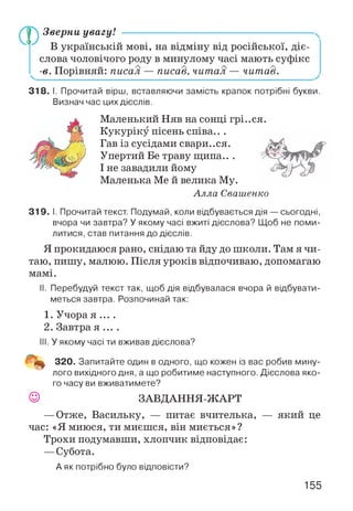 Зверни увагу! --------------------------------------------------------------------
В українській мові, на відміну від російської, діє­
слова чоловічого роду в минулому часі мають суфікс
^ -в. Порівняй: писал — писав, читал — читав.
318. І. Прочитай вірш, вставляючи замість крапок потрібні букви.
Визнач час цих дієслів.
Маленький Няв на сонці грі..ся.
Кукуріку пісень співа.. .
Гав із сусідами свари..ся.
Упертий Бе траву щипа.. .
І не завадили йому
Маленька Ме й велика Му.
Алла Свашенко
319. І. Прочитай текст. Подумай, коли відбувається дія — сьогодні,
вчора чи завтра? У якому часі вжиті дієслова? Щоб не поми­
литися, став питання до дієслів.
Я прокидаюся рано, снідаю та йду до ніколи. Там я чи­
таю, пишу, малюю. Після уроків відпочиваю, допомагаю
мамі.
II. Перебудуй текст так, щоб дія відбувалася вчора й відбувати­
меться завтра. Розпочинай так:
1. Учора я ... .
2. Завтра я ... .
III. У якому часі ти вживав дієслова?
320. Запитайте один в одного, що кожен із вас робив мину­
лого вихідного дня, а що робитиме наступного. Дієслова яко­
го часу ви вживатимете?
ЗАВДАННЯ-ЖАРТ
—Отже, Васильку, — питає вчителька, — який це
час: «Я миюся, ти миєшся, він миється»?
Трохи подумавши, хлопчик відповідає:
—Субота.
А як потрібно було відповісти?
155
 