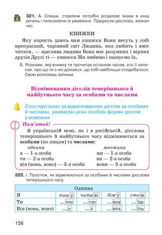 321. А. Спиши, ставлячи потрібні розділові знаки в кінці
речень і пояснюючи їх уживання. Підкресли дієслова, визнач
час.
КНИЖКИ
Яку користь дають нам книжки Вони несуть у собі
прекрасний, чарівний світ Людина, яка любить і вміє
читати, — щаслива людина Вона має розумних і вірних
друзів Друзі ті — книжки Ми любимо і шануємо їх.
Б. Розкажи, яку книжку ти прочитав останнім часом, хто її напи­
сав, про що ти з неї дізнався, що тобі найбільше сподобалося.
Свою розповідь запиши.
Відмінювання дієслів теперішнього й
майбутнього часу за особами та числами
Спостерігаємо за відмінюванням дієслів за особами
й числами, уживаємо різні особові форми дієслів
у мовленні
® П ам’ятай! -----------------------------------------------------------------------
В українській мові, як і в російській, дієслова
теперішнього й майбутнього часу відмінюються за
особами (по лицам) та числами:
однина множина
я — 1-а особа ми — 1-а особа
ти — 2-а особа ви — 2-а особа
він (вона, воно) — 3-я особа вони — 3-а особа
У
322. І. Простеж, як відмінюються за особами й числами дієслова
теперішнього часу.
Однина
Я пиш У чита ю біжу] сто ю
Ти ... еш ... єш ••• иш ••• їш
Він (вона, воно) . . . е •• є ••• ить ••• їть
156
 