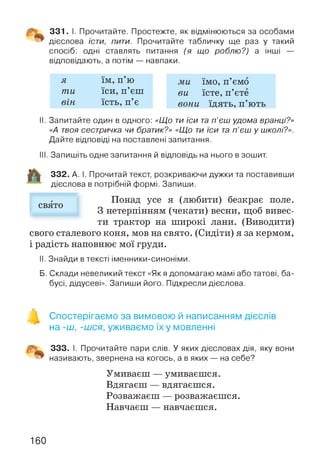 331. І. Прочитайте. Простежте, як відмінюються за особами
дієслова їсти, пити. Прочитайте табличку ще раз у такий
спосіб: одні ставлять питання (я що роблю?) а інші —
відповідають, а потім — навпаки.
я їм, п’ю ми їмо, п’ємо
mu їси, п’єш ви їсте, п’єте
він їсть, п’є вони їдять, п’ють
II. Запитайте один в одного: «Що ти їси та п’єш удома вранці?»
«А твоя сестричка чи братик?» «Що ти їси та п'єш у школі?».
Дайте відповіді на поставлені запитання.
III. Запишіть одне запитання й відповідь на нього в зошит.
332. А. І. Прочитай текст, розкриваючи дужки та поставивши
дієслова в потрібній формі. Запиши.
Понад усе я (любити) безкрає поле.
З нетерпінням (чекати) весни, щоб вивес­
ти трактор на широкі лани. (Виводити)
свого сталевого коня, мов на свято. (Сидіти) я за кермом,
і радість наповнює мої груди.
свято
II. Знайди в тексті іменники-синоніми.
Б. Склади невеликий текст «Як я допомагаю мамі або татові, ба­
бусі, дідусеві». Запиши його. Підкресли дієслова.
Спостерігаємо за вимовою й написанням дієслів
на -ш, -шся, уживаємо їх у мовленні
333. І. Прочитайте пари слів. У яких дієсловах дія, яку вони
називають, звернена на когось, а в яких — на себе?
Умиваєш — умиваєшся.
Вдягаєш — вдягаєшся.
Розважаєш — розважаєшся.
Навчаєш — навчаєшся.
160
 