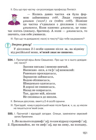 II. Ось що про частку -ся розповідає професор Лінгвіст.
— Колись давно частка -ся була фор­
мою займенника себе. Люди говорили:
умиваю (кого?) ся (тобто себе). Пізніше
ця частка з’єдналася з дієсловом і стало:
умиваюся. Коли кажемо: умиваєш, це озна­
чає когось (ляльку, братика). А коли — умиваєшся, то
значить, сам себе умиваєш.
III. Про що ти довідався(-лася) із тексту? Що тебе зацікавило?
Зверни увагу! ------------------------------------------------------^
У дієсловах 2-ї особи однини після -ш, на відміну
від російської мови, м’який знак не пишемо.
Ч___________________________________________________ у
334. І. Прочитай вірш Алли Свашенко. Про що ти з нього довідав-
ся(-лася)?
Закони письма і вимови вивчай.
Написано -шся, а ти [с':а] вимовляй:
Раненько прокидаєшся,
Зарядкою займаєшся,
Водою обливаєшся,
Швиденько одягаєшся,
В дорозі не спиняєшся,
Назад не озираєшся.
Так, друже мій, ніколи
Не спізнишся до школи.
II. Випиши дієслова, вжиті у 2-й особі однини.
III. Пригадай, чому в українській мові після букв ж, ч, ш, щ ніколи
не пишеться м’який знак.
335. І. Прочитай і відгадай загадки. Спиши, замінюючи звуковий
запис буквеним.
1. Як на нього подиви[с' :а], то сам відразу скриви[с' :а].
2. Признавайся, як ти зве[с':а], що на зиму, на холодну,
161
 