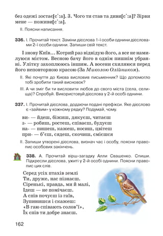 без одежі зостає[с':а]. 3. Чого ти став та диви[с':а]? Зірви
мене — поживи[с':а].
II. Поясни написання.
336. І. Прочитай текст. Заміни дієслова 1-ї особи однини дієслова­
ми 2-ї особи однини. Запиши свій текст.
І знову Київ... Котрий раз відвідую його, а все не нами­
луюся містом. Весною бачу його в однім пишнім убран­
ні. Улітку захоплююсь іншим. А восени схиляюся перед
його неповторною красою (За Миколою Олійником).
II. Які почуття до Києва висловив письменник? Що допомогло
тобі зробити такий висновок?
III. А чи зміг би ти висловити любов до свого міста (села, сели­
ща)? Спробуй. Використовуй дієслова у 2-й особі однини.
337. І. Прочитай дієслова, додаючи подані префікси. Яке дієслово
є «зайвим» у кожному рядку? Подумай, чому.
ви----йдеш, біжиш, дякуєш, читаєш
з----робиш, ростеш, співаєш, будуєш
на----пишеш, кажеш, носиш, цвітеш
при----б’єш, сядеш, скочиш, смієшся
II. Запиши утворені дієслова, визнач час і особу, поясни право­
пис особових закінчень.
338. А. Прочитай вірш-загадку Алли Свашенко. Спиши.
Підкресли дієслова, ужиті у 2-й особі однини. Поясни право­
пис цих слів.
Серед усіх птахів землі
Ти, друже, нас пізнаєш.
Сіренькі, правда, ми й малі,
Ідеш — не помічаєш.
А спів почуєш із гаїв,
Зупинишся і скажеш:
«В гаю співають солов’ї»,
їх спів ти добре знаєш.
162
 