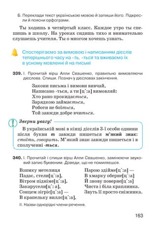 Б. Переклади текст українською мовою й запиши його. Підкрес­
ли й поясни орфограми.
Ты ходишь в четвёртый класс. Каждое утро ты спе­
шишь в школу. На уроках сидишь тихо и внимательно
слушаешь учителя. Ты о многом хочешь узнать.
Спостерігаємо за вимовою і написанням дієслів
теперішнього часу на -ть, -ться та вживаємо їх
в усному мовленні й на письмі
339. І. Прочитай вірш Алли Свашенко, правильно вимовляючи
дієслова. Спиши. Познач у дієсловах закінчення.
Закони письма і вимови вивчай,
Написано -ться, а ти [ц':а] вимовляй:
Хто рано прокидається,
Зарядкою займається,
Роботи не боїться,
Той завжди добре вчиться.
Зверни увагу! -----------------------------------------------------
В українській мові в кінці дієслів 3-ї особи однини
після букви тп завжди пишеться м’який знак:
стоїть, говорить. М’який знак завжди пишеться і в
сполученні -ться.
340. І. Прочитай і спиши вірш Алли Свашенко, замінюючи звуко­
вий запис буквеним. Доведи, що не помиляєшся.
Взимку метелиця
Падає, стели[ц':а],
Вітром підніме[ц':а],
Закарусели[ц': а],
Сонцем зігріє[ц':а] —
В крапельку виллє[ц':а],
Парою здійме[ц':а] —
В хмарку оберне[ц':а]
Й знову поверне[ц':а]
Чиста і біла краплинка.
Звуть її просто сніжинка.
II. Назви однорідні члени речення.
163
 