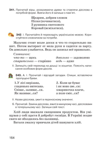 341. Прочитай вірш, розкриваючи дужки та ставлячи дієслова в
потрібній формі. Вивчи його й запиши з пам’яті.
Щедрим, добрим словом
Пісня (починатися),
З рушника святкового
Коровай (всміхатися).
■і'Щ 342. І. Прочитайте й перекладіть українською мовою. Кори­
стуйтеся словничком за потреби.
Мальчик стоит возле доски и что-то старательно пи­
шет. Потом вытирает от мела руки и садится за парту.
Он довольно улыбается. Ведь он записал всё правильно.
Словничок:
что-то — щось довольно — задоволено
старательно — старанно ведь — адже
II. Запишіть свій переклад на дошці і в зошитах. Поясніть напи­
сання особових форм дієслів.
343. А. І. Прочитай і відгадай загадки. Спиши, вставляючи
пропущені букви.
1.У лісі вирізана,
гладенько витесана.
Співає, заливаємся.
Як називає..ся?
2. Коли це буває
і як воно зве..ся:
хмариночка плаче,
а поле С М І Є .. С Я ?
II. Назви дієслова, ужиті в переносному значенні.
Б. Прочитай. Заміни дієслова, вжиті в минулому часі, дієсловами
в теперішньому часі. Запиши свій текст.
Хліб люди вважали священним продуктом. Він умі­
щував у собі щастя й добробут господи. В Україні жодне
свято не обходилось без паляниці.
Батьки змалку привчали дітей шанувати хліб.
164
 