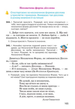 Неозначена форма дієслова
Спостерігаємо за неозначеною формою дієслова
у прислів’ях і приказках. Вживаємо такі дієслова
в усному мовленні й на письмі
344. І. Прочитай прислів’я. Поміркуй, кого вони стосуються —
тебе, твого друга (подруги) чи всіх нас. Чому в них уживається
неозначена форма дієслова? Чи вказує вона на час — вчора,
сьогодні, завтра?
1. Добре того навчати, хто хоче все знати. 2. Що вмі­
єш — за плечима не носити. 3. Любиш брати — люби й
віддавати. 4. Ж иття прожити — не поле перейти.
II. Спиши прислів’я. Поясни їх значення.
345. І. Незнайко прочитав поданий нижче текст і по­
думав, що Неозначеній Формі ніколи показувати
Дієсловам, як треба змінюватися. Прочитай і
ти текст. Розкажи, як ти зрозумів(-ла) відповідь
Неозначеної Форми.
Дивиться Неозначена Форма, як змінюються Дієсло­
ва, і каже:
—Ех ви, хіба ж так треба змінюватися?
—А як? — питають Дієслова. — Покажи.
—Я б показала, — зітхає Неозначена Форма, — ли­
шень в мене часу немає (За Феліксом Кривіним).
II. Поміркуй, чому так відповіла Неозначена Форма. Чого ще в
неї немає? Свої припущення перевір за поданим віршем.
Не думай, що я неозначена,
Тому що нічого не значу я.
Яка би не сталась зі мною пригода —
Не маю особи, не знаю я роду,
Число мене також ніяк не чіпає,
І часу, відколи живу, я не маю,
А дію, проте, я завжди називаю.
А лла Свашенко
165
 