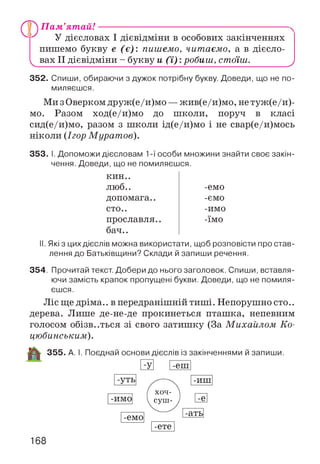 V
Пам’ят ай!--------------------------------------------------------------------------
У дієсловах І дієвідміни в особових закінченнях
пишемо букву е (є) : пишемо, читаємо, а в дієсло­
вах II дієвідміни - букву и ( ї) :робиш, стоїш. У
352. Спиши, обираючи з дужок потрібну букву. Доведи, що не по­
миляєшся.
МизОверком друж(е/и)мо — жив(е/и)мо, не туж(е/и)-
мо. Разом ход(е/и)мо до школи, поруч в класі
сид(е/и)мо, разом з школи ід(е/и)мо і не свар(е/и)мось
ніколи (Ігор Муратов).
353. І. Допоможи дієсловам 1-ї особи множини знайти своє закін­
чення. Доведи, що не помиляєшся.
кин..
люб.. -емо
допомага.. -ємо
сто.. -имо
прославля.. -їмо
бач..
II. Які з цих дієслів можна використати, щоб розповісти про став­
лення до Батьківщини? Склади й запиши речення.
354. Прочитай текст. Добери до нього заголовок. Спиши, вставля­
ючи замість крапок пропущені букви. Доведи, що не помиля­
єшся.
Ліс ще дріма.. в передранішній тиші. Непорушно сто..
дерева. Лише де-не-де прокинеться пташка, непевним
голосом обізваться зі свого затишку (За М ихайлом Ко­
цюбинським).
355. А. І. Поєднай основи дієслів із закінченнями й запиши.
168
 