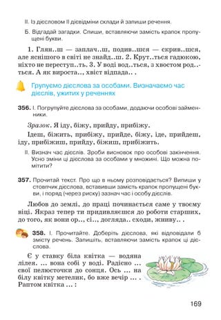 II. Із дієсловом II дієвідміни склади й запиши речення.
Б. Відгадай загадки. Спиши, вставляючи замість крапок пропу­
щені букви.
1. Глян..ш — заплач..ш, подив..шся — скрив..шся,
але яснішого в світі не знайд..ш. 2. Крут..ться гадюкою,
ніхто не переступ..ть. 3. У В О Д І В О Д . . Т Б С Я , з хвостом роди­
ться. А як вироста.., хвіст відпада.. .
Групуємо дієслова за особами. Визначаємо час
дієслів, ужитих у реченнях
356. І. Погрупуйте дієслова за особами, додаючи особові займен­
ники.
Зразок. Я іду, біжу, прийду, прибіжу.
Ідеш, біжить, прибіжу, прийде, біжу, іде, прийдеш,
іду, прибіжиш, прийду, біжиш, прибіжить.
II. Визнач час дієслів. Зроби висновок про особові закінчення.
Усно зміни ці дієслова за особами у множині. Що можна по­
мітити?
357. Прочитай текст. Про що в ньому розповідається? Випиши у
стовпчик дієслова, вставивши замість крапок пропущені бук­
ви, і поряд (через риску) зазнач час і особу дієслів.
Любов до землі, до праці починається саме у твоєму
віці. Якраз тепер ти придивляєшся до роботи старших,
до того, як вони ор.., сі.., догляда.. сходи, жниву.. .
358. І. Прочитайте. Доберіть дієслова, які відповідали б
змісту речень. Запишіть, вставляючи замість крапок ці діє­
слова.
Є у ставку біла квітка — водяна
лілея. ... вона собі у воді. Радісно ...
свої пелюсточки до сонця. Ось ... на
білу квітку метелик, бо вже вечір ....
Раптом к вітк а... :
169
 