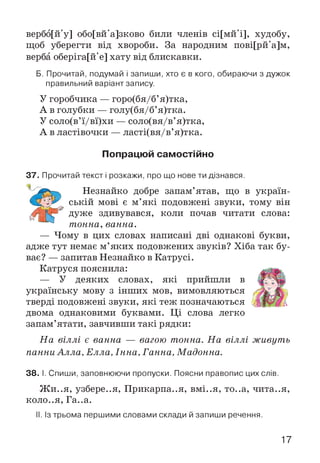 вербо[й'у] обо[вй'а]зково били членів сі[мй'і], худобу,
щоб уберегти від хвороби. За народним пові[рй'а]м,
верба оберіга[й'е] хату від блискавки.
Б. Прочитай, подумай і запиши, хто є в кого, обираючи з дужок
правильний варіант запису.
У горобчика — горо(бя/б’я)тка,
А в голубки — голу(бя/б’я)тка.
У соло(в’ї/вї)хи — соло(вя/в’я)тка,
А в ластівочки — ласті(вя/в’я)тка.
Попрацюй самостійно
37. Прочитай текст і розкажи, про що нове ти дізнався.
Незнайко добре запам’ятав, що в україн­
ській мові є м’які подовжені звуки, тому він
дуже здивувався, коли почав читати слова:
тонна, ванна.
— Чому в цих словах написані дві однакові букви,
адже тут немає м’яких подовжених звуків? Хіба так бу­
ває? — запитав Незнайко в Катрусі.
Катруся пояснила:
— У деяких словах, які прийшли в
українську мову з інших мов, вимовляються
тверді подовжені звуки, які теж позначаються
двома однаковими буквами. Ці слова легко
запам’ятати, завчивши такі рядки:
На віллі є ванна — вагою тонна. На віллі живуть
панни Алла, Елла, Інна, Ганна, Мадонна.
38. І. Спиши, заповнюючи пропуски. Поясни правопис цих слів.
Ж и..я, узбере..я, Прикарпа..я, вмі..я, то..а, чита..я,
коло..я, Га..а.
II. Із трьома першими словами склади й запиши речення.
17
 