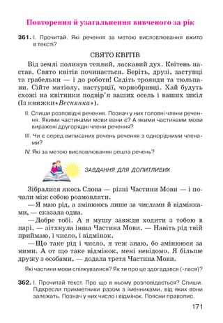 Повторення й узагальнення вивченого за рік
361.1. Прочитай. Які речення за метою висловлювання вжито
в тексті?
СВЯТО КВІТІВ
Від землі полинув теплий, ласкавий дух. Квітень на­
став. Свято квітів починається. Беріть, друзі, заступці
та грабельки — і до роботи! Садіть троянди та тюльпа­
ни. Сійте матіолу, настурції, чорнобривці. Хай будуть
схожі на квітники подвір’я ваших осель і ваших шкіл
(Із книжки «Веснянка»).
II. Спиши розповідні речення. Познач у них головні члени речен­
ня. Якими частинами мови вони є? А якими частинами мови
виражені другорядні члени речення?
III. Чи є серед виписаних речень речення з однорідними члена­
ми?
IV. Які за метою висловлювання решта речень?
ЗАВДАННЯ ДЛЯ ДОПИТЛИВИХ
Зібралися якось Слова — різні Частини Мови — і по­
чали між собою розмовляти.
—Я маю рід, а змінююсь лише за числами й відмінка­
ми, — сказала одна.
—Добре тобі. А я мушу завжди ходити з тобою в
парі, — зітхнула інша Частина Мови. — Навіть рід твій
приймаю, і число, і відмінок.
—Що таке рід і число, я теж знаю, бо змінююся за
ними. А от що таке відмінок, мені невідомо. Я більше
дружу з особами, — додала третя Частина Мови.
Які частини мови спілкувалися? Якти про це здогадався (-лася)?
362. І. Прочитай текст. Про що в ньому розповідається? Спиши.
Підкресли прикметники разом з іменниками, від яких вони
залежать. Познач у них число і відмінок. Поясни правопис.
171
 