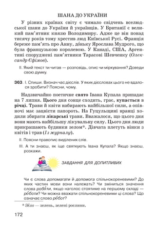 ШАНА ДО УКРАЇНИ
У різних країнах світу є чимало свідчень вселюд­
ської шани до України й українців. У Британії є вели­
кий пам’ятник князю Володимиру. Адже це він понад
тисячу років тому хрестив люд Київської Русі. Франція
береже пам’ять про Анну, доньку Ярослава Мудрого, що
була французькою королевою. У Канаді, США, Арген­
тині споруджені пам’ятники Тарасові Шевченку (Олек­
сандр Єфімов).
II. Який текст ти читав — розповідь, опис чи міркування? Доведи
свою думку.
363. І. Спиши. Визнач час дієслів. У яких дієсловах цього не вдало­
ся зробити? Поясни, чому.
Надзвичайно поетичне свято Івана Купала припадає
на 7 липня. Цього дня сонце сходить, грає, купається в
річці. Трави й квіти набирають найбільшої сили, а опів­
ночі має зацвісти папороть. На Гуцульщині вранці хо­
дили збирати лікарські трави. Вважалося, що цього дня
вони мають найбільшу лікувальну силу. Цього дня люди
прикрашають будинки зелом*. Дівчата плетуть вінки з
квітів і трав (Із журналу).
II. Поясни правопис виділених слів.
III. А ти знаєш, як іще святкують Івана Купала? Якщо знаєш,
розкажи.
Чи є слова допомагати й допомога спільнокореневими? До
яких частин мови вони належать? Чи зміниться значення
слова роботи, якщо наголос стоятиме на першому складі —
роботи? Чи можна вважати спільнокореневими ці слова? Що
означає слово робот?
* Зело — зелень, зелені рослини.
ЗАВДАННЯ ДЛЯ ДОПИТЛИВИХ
172
 