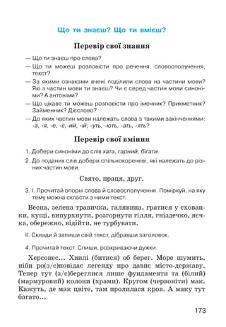 Що ти знаєш? Що ти вмієш?
Перевір свої знання
— Що ти знаєш про слова?
— Що ти можеш розповісти про речення, словосполучення,
текст?
— За якими ознаками вчені поділили слова на частини мови?
Які з частин мови ти знаєш? Чи є серед частин мови синоні­
ми? А антоніми?
— Що цікаве ти можеш розповісти про іменник? Прикметник?
Займенник? Дієслово?
— До яких частин мови належать слова з такими закінченнями:
-а, -я, -є, -є;-ий, -ій; -уть, -ють, -ать, -ять?
Перевір свої вміння
1. Добери синоніми до слів хата, гарний, бігати.
2. До поданих слів добери спільнокореневі, які належать до різ­
них частин мови.
Свято, праця, друг.
3. І. Прочитай опорні слова й словосполучення. Поміркуй, на яку
тему можна скласти з ними текст.
Весна, зелена травичка, галявина, гратися у схован­
ки, кущі, випурхнути, розгорнути гілля, гніздечко, яєч­
ка, обережно, відійти, не турбувати.
II. Склади й запиши свій текст, дібравши заголовок.
4. Прочитай текст. Спиши, розкриваючи дужки.
Херсонес... Хвилі (битися) об берег. Море шумить,
ніби ро(з/с)повідає легенду про давнє місто-державу.
Тепер тут (з/с)береглися лише фундаменти та (білий)
(мармуровий) колони (храми). Кругом (червоніти) мак.
Кажуть, де мак цвіте, там пролилася кров. А маку тут
багато...
173
 