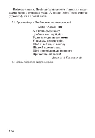 Цвіте ромашка. Повітря (с/з)повнене п’янкими пахо­
щами моря і степових трав. А сонце (лити) своє гаряче
(промінь), я к і в давні часи.
5. І. Прочитай вірш. Яке бажання висловлює поет?
МОЄ БАЖАННЯ
А я найбільше хочу
Зробити так, щоб діти
Були завжди щасливими
У всьому, всьому світі.
Щоб ні війни, ні голоду
Ніхто й ніде не знав,
Щоб кожен день до кожного
Приходив, як весна!
Анат олій Костецький
II. Поясни правопис виділених слів.
174
 