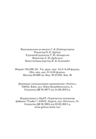Відповідальна за випуск С. В. Подопригоріна
Редактор О. П. Дубчак
Художній редактор Т. М. Канарська
Коректор Л. М. Дудченко
Комп’ютерна верстка Я. В. Пламаділ
Формат 70x100/16. Ум. друк. арк. 14,3+0,49 форзац.
Обл.-вид. арк. 9+0,58 форзац.
Наклад 20 000 пр. Вид. № 37539. Зам. №
Державне спеціалізоване видавництво «Освіта»,
04053, Київ, вул. Юрія Коцюбинського, 5.
Свідоцтво ДК № 4977 від 14.09.2015 р.
Віддруковано у ПрАТ «Харківська книжкова
фабрика “Глобус”» 61012, Харків, вул. Енгельса, 11.
Свідоцтво ДК № 3985 від 22.02.2011 р.
www.globus-book.com
 
