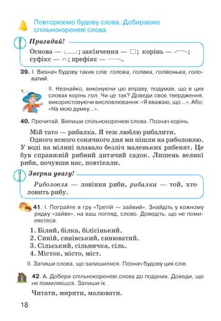■» Повторюємо будову слова. Добираємо
** спільнокореневі слова
Пригадай! ------------------------------------------
Основа — і___ і; закінчення — □ ; корінь
суфікс — префікс — -----1.
39. І. Визнач будову таких слів: голова, голівка, голівонька, голо­
ватий.
II. Незнайко, виконуючи цю вправу, подумав, що в цих
словах корінь гол. Чи це так? Доведи своє твердження,
використовуючи висловлювання: «Я вважаю, що...». Або:
«На мою думку...».
40. Прочитай. Випиши спільнокореневі слова. Познач корінь.
Мій тато — рибалка. Я теж люблю рибалити.
Одного ясного сонячного дня ми пішли на риболовлю.
У воді на мілині плавало безліч маленьких рибенят. Це
був справжній рибний дитячий садок. Лишень великі
риби, почувши нас, повтікали.
^р^ Зверни увагу!------------------------------------
Риболовля — ловіння риби, рибалка
ловить рибу.
N
той, хто
_________ )
¥ 41 І. Пограйте в гру «Третій — зайвий». Знайдіть у кожному
рядку «зайве», на ваш погляд, слово. Доведіть, що не поми­
ляєтеся.
1. Білий, білка, білісінький.
2. Синій, синівський, синюватий.
3. Сільський, сільничка, сіль.
4. Місток, місто, міст.
II. Запиши слова, що залишилися. Познач будову цих слів.
42. А. Добери спільнокореневі слова до поданих. Доведи, що
не помиляєшся. Запиши їх.
Читати, мирити, малювати.
18
 