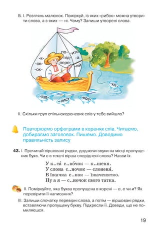 Б. І. Розглянь малюнок. Поміркуй, із яких «рибок» можна утвори­
ти слова, а з яких — ні. Чому? Запиши утворені слова.
II. Скільки груп спільнокореневих слів у тебе вийшло?
Повторюємо орфограми в коренях слів. Читаємо,
добираємо заголовок. Пишемо. Доводимо
правильність запису
43. І. Прочитай віршовані рядки, додаючи звуки на місці пропуще­
них букв. Чи є в тексті вірша споріднені слова? Назви їх.
У к..та с..н6чок — к..ш еня.
У слона с..ночок — слоненя.
В їжачка с..нок — їжаченятко.
Ну а я — с..ночок свого татка.
II. Поміркуйте, яка буква пропущена в корені
перевірити її написання?
о, е чи и? Як
III. Запиши спочатку перевірні слова, а потім — віршовані рядки,
вставляючи пропущену букву. Підкресли її. Доведи, що не по­
миляєшся.
19
 