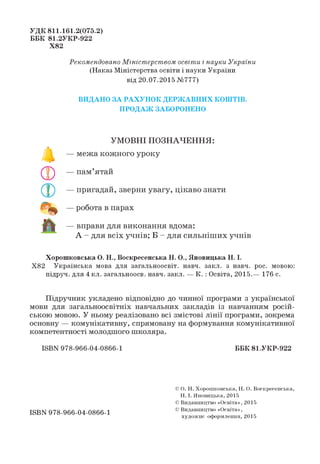 УДК 811.161.2(075.2)
ББК 81.2УКР-922
Х82
Рекомендовано Міністерством освіти і науки України
(Наказ Міністерства освіти і науки України
від 20.07.2015 №777)
ВИДАНО ЗА РАХУНОК ДЕРЖАВНИХ КОШТІВ.
ПРОДАЖ ЗАБОРОНЕНО
УМОВНІ ПОЗНАЧЕННЯ:
— межа кожного уроку
— пам’ятай
— пригадай, зверни увагу, цікаво знати
— робота в парах
— вправи для виконання вдома:
А - для всіх учнів; Б - для сильніших учнів
Хорошковська О. Н., Воскресенська Н. О., Яновицька Н. І.
Х82 Українська мова для загальноосвіт. навч. закл. з навч. рос. мовою:
підруч. для 4 кл. загальноосв. навч. закл. — К. :Освіта, 2015.— 176 с.
Підручник укладено відповідно до чинної програми з української
мови для загальноосвітніх навчальних закладів із навчанням росій­
ською мовою. У ньому реалізовано всі змістові лінії програми, зокрема
основну — комунікативну, спрямовану на формування комунікативної
компетентності молодшого школяра.
ШВУ 978-966-04-0866-1 ББК 81.УКР-922
ISBN 978-966-04-0866-1
© О. Н. Хорошковська, Н. О. Воскресенська,
Н. І. Яновицька, 2015
© Видавництво «Освіта», 2015
© Видавництво «Освіта»,
художнє оформлення, 2015
 