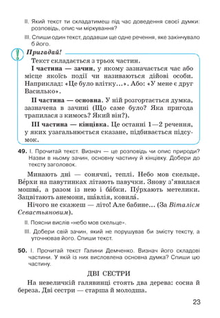 II. Який текст ти складатимеш під час доведення своєї думки:
розповідь, опис чи міркування?
III. Спиши один текст, додавши ще одне речення, яке закінчувало
б його.
Пригадай! ----------------------------------------------------------
Текст складається з трьох частин.
І частина — зачин, у якому зазначається час або
місце якоїсь події чи називаються дійові особи.
Наприклад: «Це було влітку...». Або: «У мене є друг
Василько».
II частина — основна. У ній розгортається думка,
зазначена в зачині (Що саме було? Яка пригода
трапилася з кимось? Який він?).
III частина — кінцівка. Це останні 1—2 речення,
у яких узагальнюється сказане, підбивається підсу-
^ мок.______________________________________________
49. І. Прочитай текст. Визнач — це розповідь чи опис природи?
Назви в ньому зачин, основну частину й кінцівку. Добери до
тексту заголовок.
Минають дні — сонячні, теплі. Небо мов скельце.
Верхи на павутинках літають павучки. Знову з’явилася
мошва, а разом із нею і бабки. Пурхають метелики.
Зацвітають анемони, шавлія, ковила.
Нічого не скажеш — літо! Але бабине... (За Віталієм
Севастьяновим).
II. Поясни вислів «небо мов скельце».
III. Добери свій зачин, який не порушував би змісту тексту, а
уточнював його. Спиши текст.
50. І. Прочитай текст Галини Демченко. Визнач його складові
частини. У якій із них висловлена основна думка? Спиши цю
частину.
ДВІ СЕСТРИ
На невеличкій галявинці стоять два дерева: сосна й
береза. Дві сестри — старша й молодша.
23
 