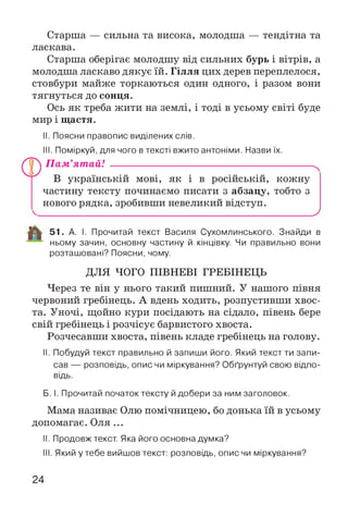 Старша — сильна та висока, молодша — тендітна та
ласкава.
Старша оберігає молодшу від сильних бурь і вітрів, а
молодша ласкаво дякує їй. Гілля цих дерев переплелося,
стовбури майже торкаються один одного, і разом вони
тягнуться до сонця.
Ось як треба жити на землі, і тоді в усьому світі буде
мир і щастя.
II. Поясни правопис виділених слів.
III. Поміркуй, для чого в тексті вжито антоніми. Назви їх.
П ам’ятай! ----------------------------------------------------------
В українській мові, як і в російській, кожну
частину тексту починаємо писати з абзацу, тобто з
нового рядка, зробивши невеликий відступ.
_________________________ _________________________ У
51. А. І. Прочитай текст Василя Сухомлинського. Знайди в
ньому зачин, основну частину й кінцівку. Чи правильно вони
розташовані? Поясни, чому.
ДЛЯ ЧОГО ПІВНЕВІ ГРЕБІНЕЦЬ
Через те він у нього такий пишний. У нашого півня
червоний гребінець. А вдень ходить, розпустивши хвос­
та. Уночі, щойно кури посідають на сідало, півень бере
свій гребінець і розчісує барвистого хвоста.
Розчесавши хвоста, півень кладе гребінець на голову.
II. Побудуй текст правильно й запиши його. Який текст ти запи­
сав — розповідь, опис чи міркування? Обґрунтуй свою відпо­
відь.
Б. І. Прочитай початок тексту й добери за ним заголовок.
Мама називає Олю помічницею, бо донька їй в усьому
допомагає. Оля ...
II. Продовж текст. Яка його основна думка?
III. Який у тебе вийшов текст: розповідь, опис чи міркування?
24
 